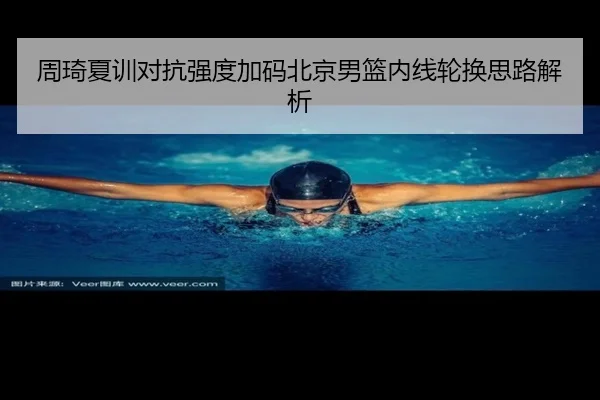 周琦夏训对抗强度加码北京男篮内线轮换思路解析