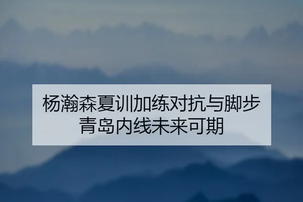 杨瀚森夏训加练对抗与脚步 青岛内线未来可期
