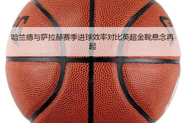 哈兰德与萨拉赫赛季进球效率对比英超金靴悬念再起