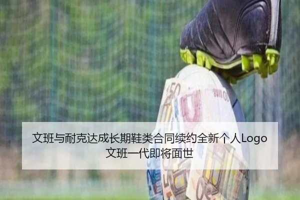 文班与耐克达成长期鞋类合同续约全新个人Logo文班一代即将面世