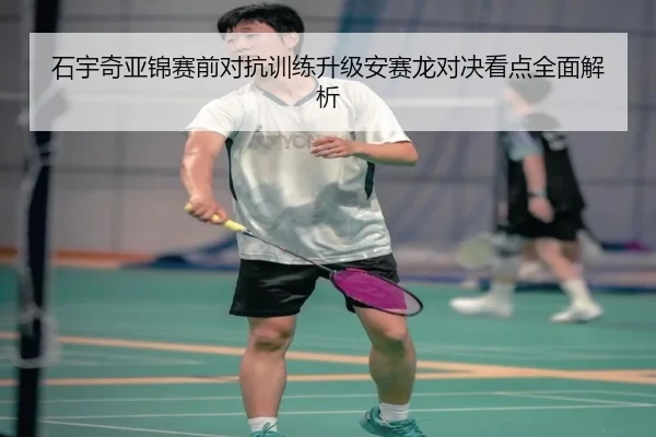 石宇奇亚锦赛前对抗训练升级安赛龙对决看点全面解析